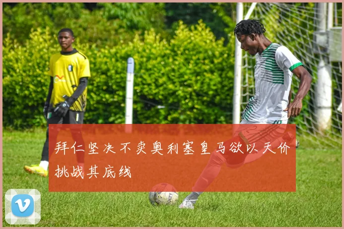拜仁坚决不卖奥利塞皇马欲以天价挑战其底线