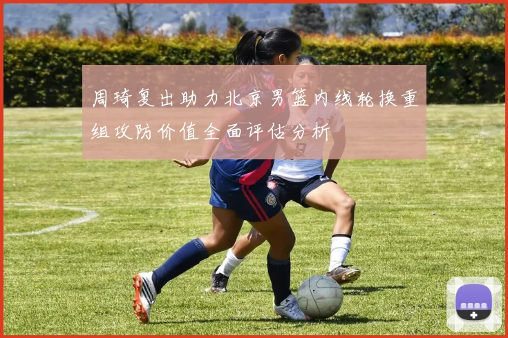周琦复出助力北京男篮内线轮换重组攻防价值全面评估分析