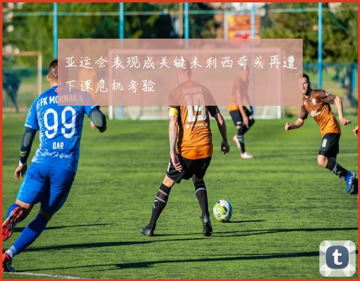 亚运会表现成关键米利西奇或再遭下课危机考验