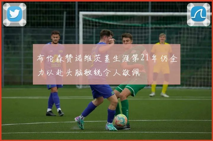 布伦森赞诺维茨基生涯第21年仍全力以赴头脑敏锐令人敬佩