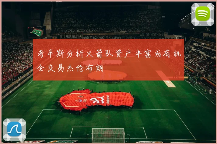考辛斯分析火箭队资产丰富或有机会交易杰伦布朗