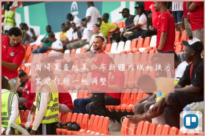 周琦复查结果公布新疆内线轮换方案进行新一轮调整