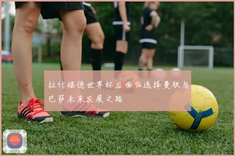 拉什福德世界杯后面临选择曼联与巴萨未来发展之路