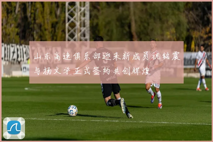 山东高速俱乐部迎来新成员祝铭震与杨文学正式签约共创辉煌