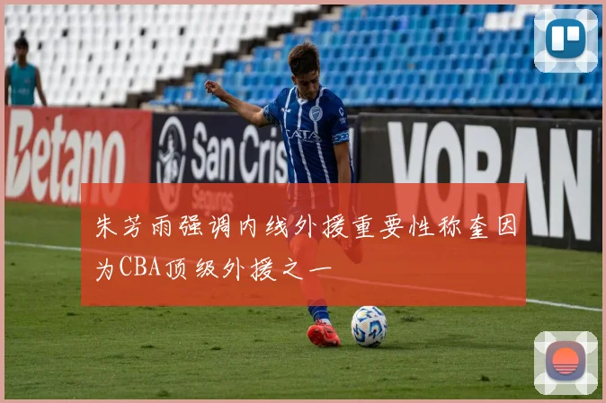 朱芳雨强调内线外援重要性称奎因为CBA顶级外援之一