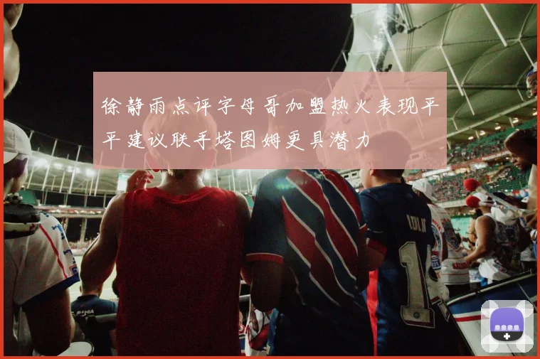 徐静雨点评字母哥加盟热火表现平平建议联手塔图姆更具潜力