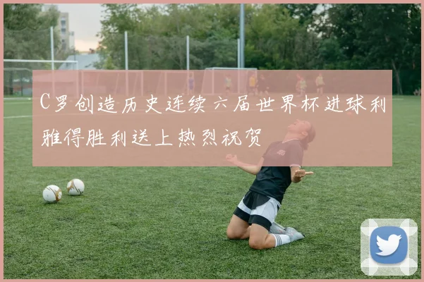 C罗创造历史连续六届世界杯进球利雅得胜利送上热烈祝贺