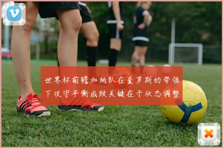 世界杯前瞻加纳队在奎罗斯的带领下攻守平衡成败关键在于状态调整